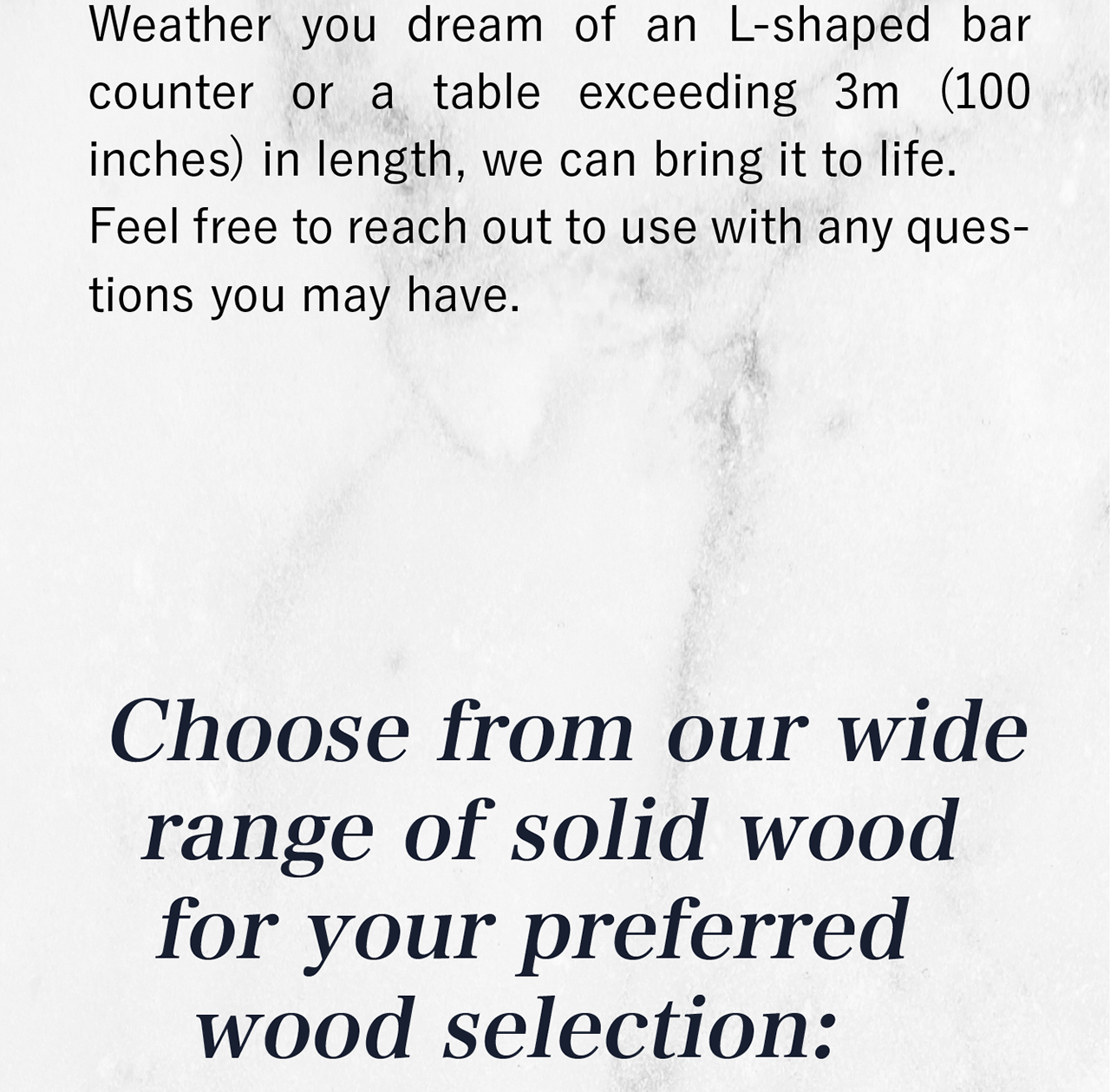 When it comes to wood selection, the choice is yours. We offer an extensive range of solid woods including:
