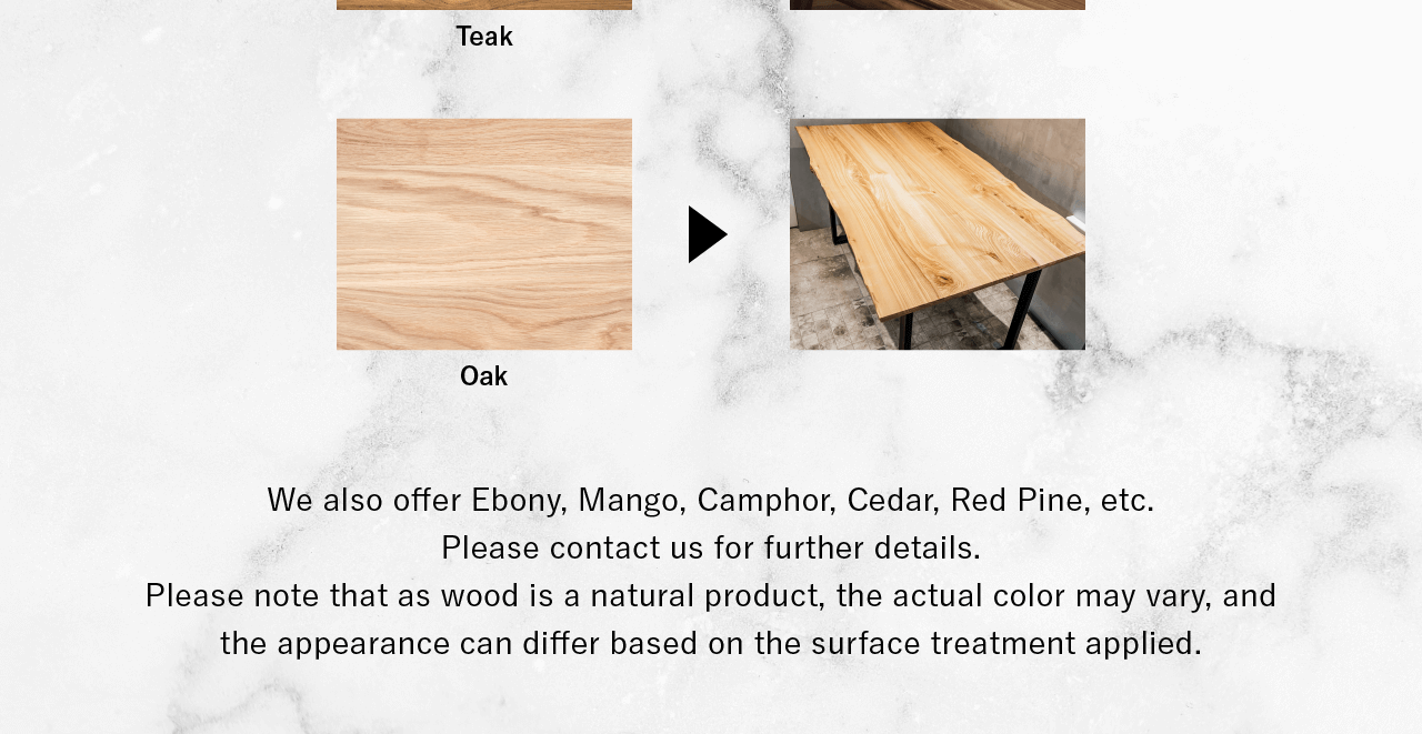 We also offer Ebony, Mango, Camphor, Cedar, Red Pine, etc. Please contact us for further details.