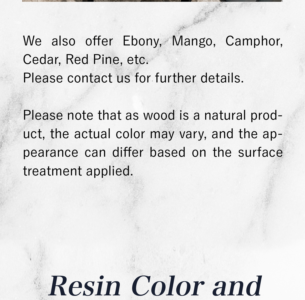 We also offer Ebony, Mango, Camphor, Cedar, Red Pine, etc. Please contact us for further details.